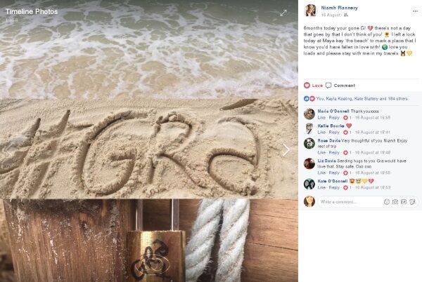 Gráinne's cousin, Niamh Flannery, posted a dedication while travelling in Thailand. She said: "6months today your gone G! There's not a day that goes by that I don't think of you! I left a lock today at Maya bay 'the beach' to mark a place that I know you'd have fallen in love with! Love you loads and please stay with me in my travels."